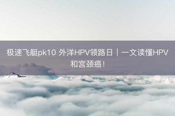 极速飞艇pk10 外洋HPV领路日｜一文读懂HPV和宫颈癌！