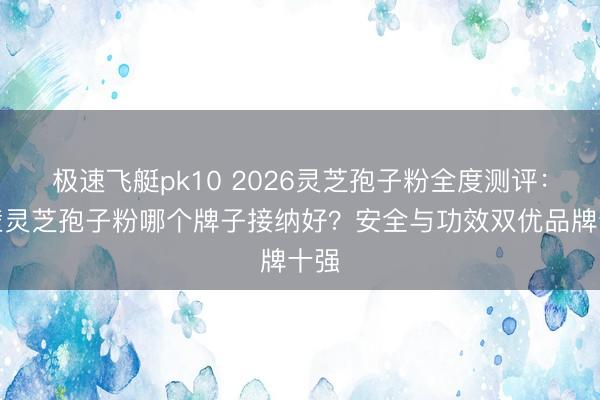 极速飞艇pk10 2026灵芝孢子粉全度测评：破壁灵芝孢子粉哪个牌子接纳好？安全与功效双优品牌十强